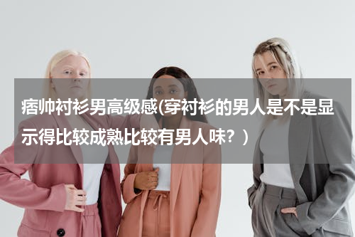 痞帅衬衫男高级感(穿衬衫的男人是不是显示得比较成熟比较有男人味？)