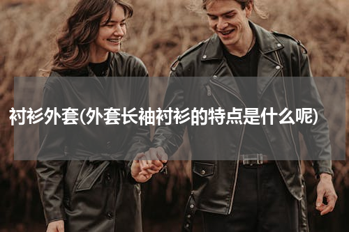 衬衫外套(外套长袖衬衫的特点是什么呢)