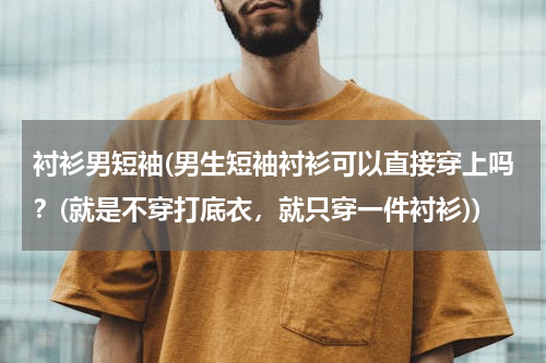 衬衫男短袖(男生短袖衬衫可以直接穿上吗？(就是不穿打底衣，就只穿一件衬衫))