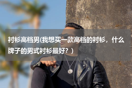 衬衫高档男(我想买一款高档的衬衫，什么牌子的男式衬衫最好？)