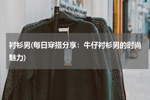 衬衫男(每日穿搭分享：牛仔衬衫男的时尚魅力)