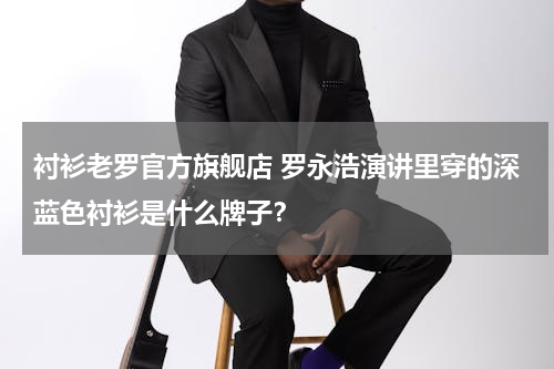 衬衫老罗官方旗舰店 罗永浩演讲里穿的深蓝色衬衫是什么牌子？