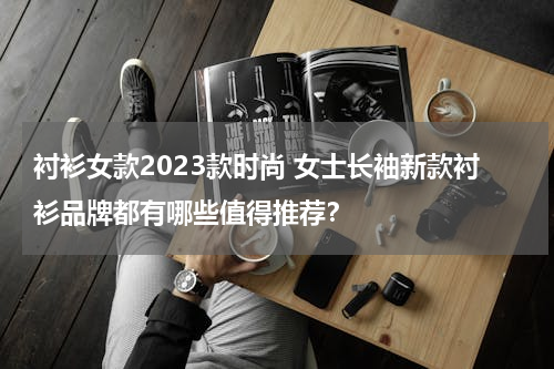 衬衫女款2023款时尚 女士长袖新款衬衫品牌都有哪些值得推荐？