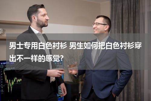 男士专用白色衬衫 男生如何把白色衬衫穿出不一样的感觉？