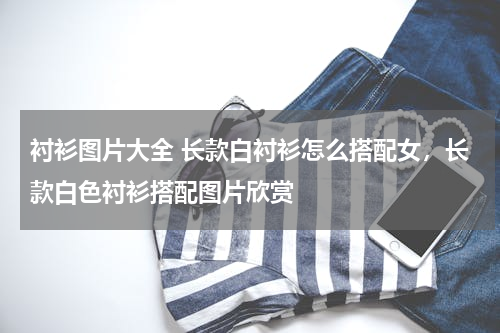 衬衫图片大全 长款白衬衫怎么搭配女，长款白色衬衫搭配图片欣赏