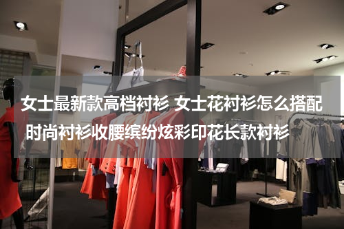 女士最新款高档衬衫 女士花衬衫怎么搭配 时尚衬衫收腰缤纷炫彩印花长款衬衫