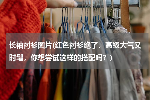 长袖衬衫图片(红色衬衫绝了，高级大气又时髦，你想尝试这样的搭配吗？)