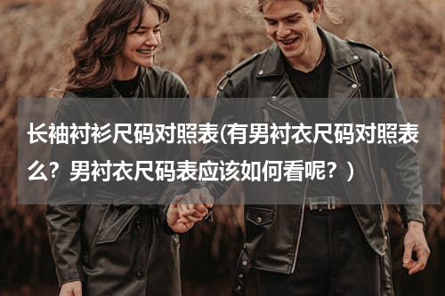 长袖衬衫尺码对照表(有男衬衣尺码对照表么？男衬衣尺码表应该如何看呢？)