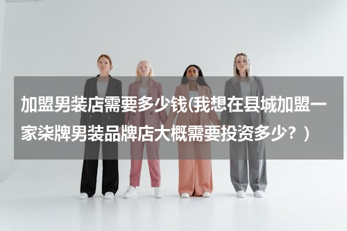加盟男装店需要多少钱(我想在县城加盟一家柒牌男装品牌店大概需要投资多少？)