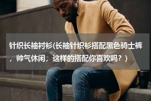 针织长袖衬衫(长袖针织衫搭配黑色骑士裤，帅气休闲，这样的搭配你喜欢吗？)