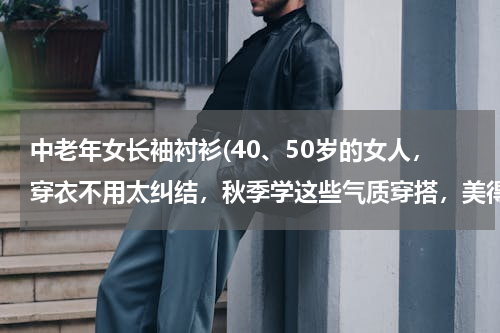 中老年女长袖衬衫(40、50岁的女人，穿衣不用太纠结，秋季学这些气质穿搭，美得高级)