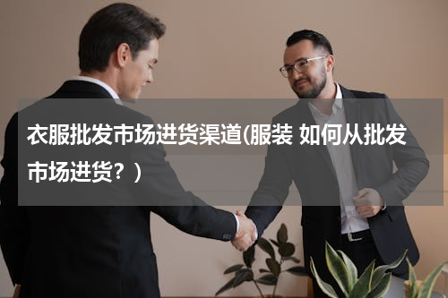 衣服批发市场进货渠道(服装 如何从批发市场进货？)