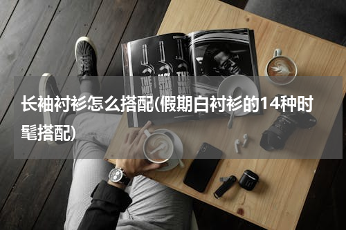 长袖衬衫怎么搭配(假期白衬衫的14种时髦搭配)