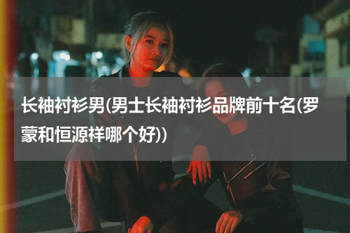 长袖衬衫男(男士长袖衬衫品牌前十名(罗蒙和恒源祥哪个好))
