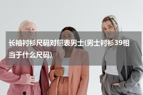 长袖衬衫尺码对照表男士(男士衬衫39相当于什么尺码)