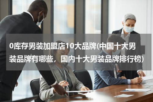 0库存男装加盟店10大品牌(中国十大男装品牌有哪些，国内十大男装品牌排行榜)