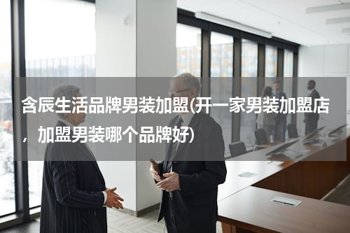 含辰生活品牌男装加盟(开一家男装加盟店，加盟男装哪个品牌好)
