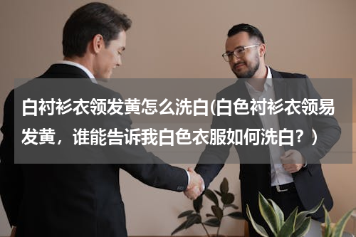 白衬衫衣领发黄怎么洗白(白色衬衫衣领易发黄，谁能告诉我白色衣服如何洗白？)