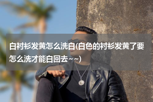 白衬衫发黄怎么洗白(白色的衬衫发黄了要怎么洗才能白回去~~)