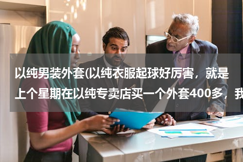 以纯男装外套(以纯衣服起球好厉害，就是上个星期在以纯专卖店买一个外套400多，我都怀疑以纯的是不是在做假货了)