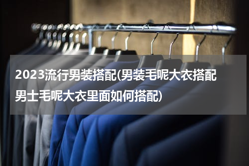 2023流行男装搭配(男装毛呢大衣搭配男士毛呢大衣里面如何搭配)