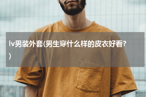 lv男装外套(男生穿什么样的皮衣好看？)