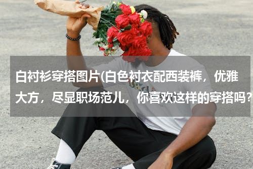 白衬衫穿搭图片(白色衬衣配西装裤，优雅大方，尽显职场范儿，你喜欢这样的穿搭吗？)