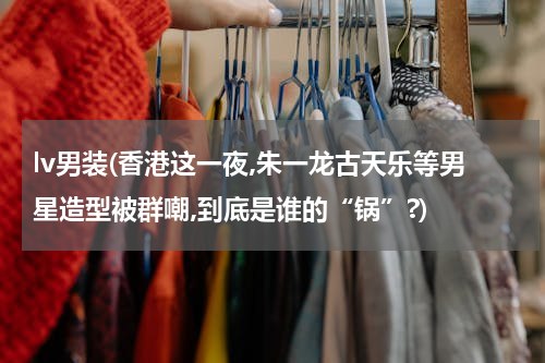 lv男装(香港这一夜,朱一龙古天乐等男星造型被群嘲,到底是谁的“锅”?)