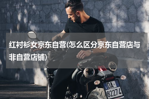 红衬衫女京东自营(怎么区分京东自营店与非自营店铺)