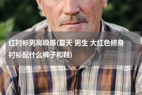 红衬衫男高级感(夏天 男生 大红色修身衬衫配什么裤子和鞋)