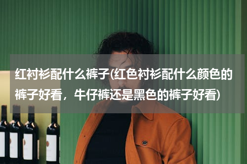 红衬衫配什么裤子(红色衬衫配什么颜色的裤子好看，牛仔裤还是黑色的裤子好看)