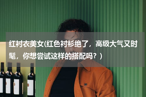 红衬衣美女(红色衬衫绝了，高级大气又时髦，你想尝试这样的搭配吗？)