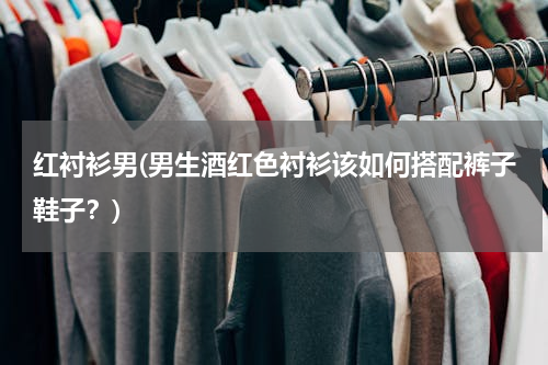 红衬衫男(男生酒红色衬衫该如何搭配裤子鞋子？)