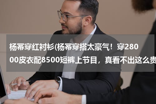 杨幂穿红衬衫(杨幂穿搭太豪气！穿28000皮衣配8500短裤上节目，真看不出这么贵)