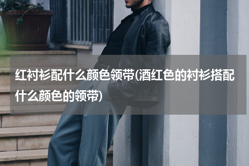 红衬衫配什么颜色领带(酒红色的衬衫搭配什么颜色的领带)