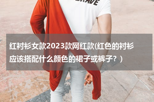 红衬衫女款2023款网红款(红色的衬衫应该搭配什么颜色的裙子或裤子？)