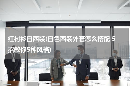 红衬衫白西装(白色西装外套怎么搭配 5招教你5种风格)