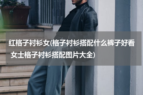 红格子衬衫女(格子衬衫搭配什么裤子好看 女士格子衬衫搭配图片大全)