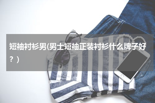 短袖衬衫男(男士短袖正装衬衫什么牌子好？)