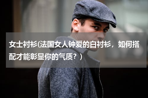 女士衬衫(法国女人钟爱的白衬衫，如何搭配才能彰显你的气质？)