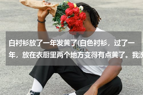 白衬衫放了一年发黄了(白色衬衫，过了一年，放在衣厨里两个地方变得有点黄了。我洗了很多次，还是洗不白。有什么绝招呢？)