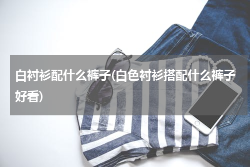 白衬衫配什么裤子(白色衬衫搭配什么裤子好看)