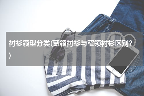 衬衫领型分类(宽领衬衫与窄领衬衫区别？)