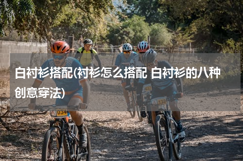 白衬衫搭配(衬衫怎么搭配 白衬衫的八种创意穿法)