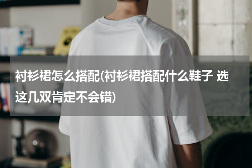 衬衫裙怎么搭配(衬衫裙搭配什么鞋子 选这几双肯定不会错)