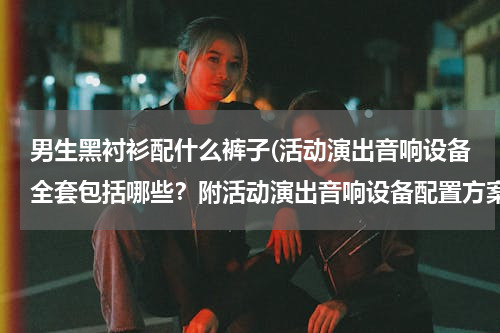 男生黑衬衫配什么裤子(活动演出音响设备全套包括哪些？附活动演出音响设备配置方案)