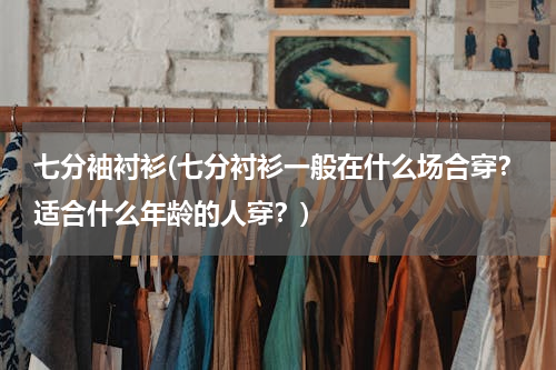 七分袖衬衫(七分衬衫一般在什么场合穿？适合什么年龄的人穿？)