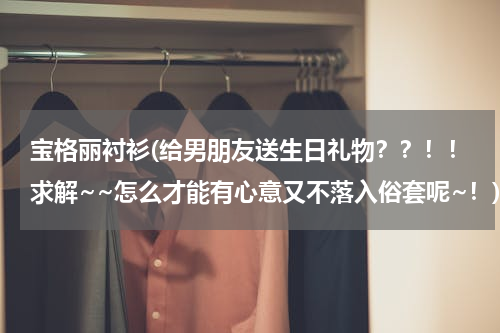 宝格丽衬衫(给男朋友送生日礼物？？！！求解~~怎么才能有心意又不落入俗套呢~！)