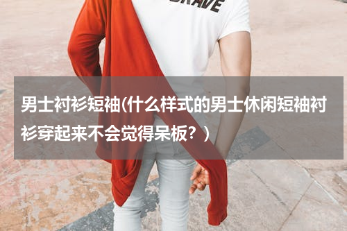 男士衬衫短袖(什么样式的男士休闲短袖衬衫穿起来不会觉得呆板？)