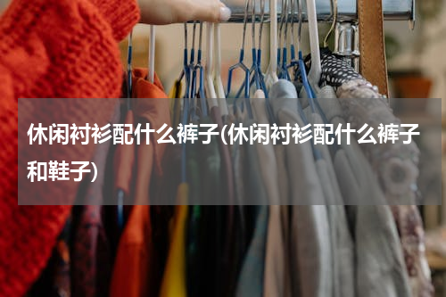 休闲衬衫配什么裤子(休闲衬衫配什么裤子和鞋子)